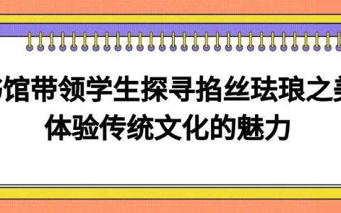 湖北第二师范学院图书馆带领学生探寻掐丝珐琅之美，体验传统文化的魅力